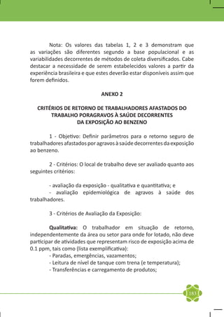Nota: Os valores das tabelas 1, 2 e 3 demonstram que
as variações são diferentes segundo a base populacional e as
variabilidades decorrentes de métodos de coleta diversificados. Cabe
destacar a necessidade de serem estabelecidos valores a partir da
experiência brasileira e que estes deverão estar disponíveis assim que
forem definidos.

                              ANEXO 2

    CRITÉRIOS DE RETORNO DE TRABALHADORES AFASTADOS DO
         TRABALHO PORAGRAVOS À SAÚDE DECORRENTES
                   DA EXPOSIÇÃO AO BENZENO

	       1 - Objetivo: Definir parâmetros para o retorno seguro de
trabalhadores afastados por agravos à saúde decorrentes da exposição
ao benzeno.

	       2 - Critérios: O local de trabalho deve ser avaliado quanto aos
seguintes critérios:

	       - avaliação da exposição - qualitativa e quantitativa; e
	       - avaliação epidemiológica de agravos à saúde dos
trabalhadores.

	       3 - Critérios de Avaliação da Exposição:

	       Qualitativa: O trabalhador em situação de retorno,
independentemente da área ou setor para onde for lotado, não deve
participar de atividades que representam risco de exposição acima de
0.1 ppm, tais como (lista exemplificativa):
	       - Paradas, emergências, vazamentos;
	       - Leitura de nível de tanque com trena (e temperatura);
	       - Transferências e carregamento de produtos;



                                                                    183
 