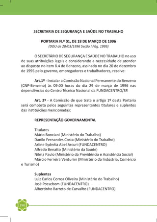 SECRETARIA DE SEGURANÇA E SAÚDE NO TRABALHO

           PORTARIA N.º 01, DE 18 DE MARÇO DE 1996
                (DOU de 20/03/1996 Seção I Pág. 1999)

	       O SECRETÁRIO DE SEGURANÇA E SAÚDE NO TRABALHO no uso
de suas atribuições legais e considerando a necessidade de atender
ao disposto no item 8.4 do Benzeno, assinado no dia 20 de dezembro
de 1995 pelo governo, empregadores e trabalhadores, resolve:

	Art.1º - Instalar a Comissão Nacional Permanente do Benzeno
(CNP-Benzeno) às 09:00 horas do dia 29 de março de 1996 nas
dependências do Centro Técnico Nacional da FUNDACENTRO/SP.

	        Art. 2º - A Comissão de que trata o artigo 1º desta Portaria
será composta pelos seguintes representantes titulares e suplentes
das instituições mencionadas:

	       REPRESENTAÇÃO GOVERNAMENTAL

	       Titulares
	       Mário Bonciani (Ministério do Trabalho)
	       Danilo Fernandes Costa (Ministério do Trabalho)
	       Arline Sydnéia Abel Arcuri (FUNDACENTRO)
	       Alfredo Benatto (Ministério da Saúde)
	       Nilma Paulo (Ministério da Previdência e Assistência Social)
	       Márcio Ferreira Venturini (Ministério da Indústria, Comércio
e Turismo)

	Suplentes
	 Luiz Carlos Correa Oliveira (Ministério do Trabalho)
	 José Possebom (FUNDACENTRO)
	 Albertinho Barreto de Carvalho (FUNDACENTRO)


190
 