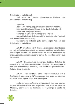 Trabalhadores na Indústria)
	       José Silvan de Oliveira (Confederação Nacional dos
Trabalhadores na Indústria)

	Suplentes
	       Josino Silva Rodrigues (Central Única dos Trabalhadores)
	       Roberto Odilon Horta (Central Única dos Trabalhadores)
	       Ernesto Saraiva (Força Sindical)
	       Fernando da Silva Pereira Filho (Força Sindical)
	       Manoel Valadares da Fonseca Filho (Confederação Nacional
dos Trabalhadores na Indústria)
	       Representante indicado pela Confederação Nacional dos
Trabalhadores na Indústria

	        Art. 3º - É facultado a CNP-Benzeno, a convocação de entidades
ou instituições ligadas a área de segurança e saúde no trabalho, bem
como representantes de Universidades ou outras instituições de
ensino, para atuarem como suporte técnico das reuniões, sempre que
necessário.

	       Art. 4º - O Secretário de Segurança e Saúde no Trabalho, do
Ministério do Trabalho, coordenará os trabalhos da CNP-Benzeno e
nos seus impedimentos eventuais, será substituído pelo Secretário-
Adjunto desta Secretaria.

	        Art. 5º - Fica constituída uma Secretaria Executiva com a
finalidade de assessorar a CNP-Benzeno, no que tange aos assuntos
administrativos, operacionais e de ordem geral.

	       Parágrafo único - A Secretaria Executiva de que trata o artigo
anterior será coordenada pelo Engenheiro José Eduardo Freire de
Menezes, Coordenador da Secretaria de Segurança e Saúde no
Trabalho.


192
 