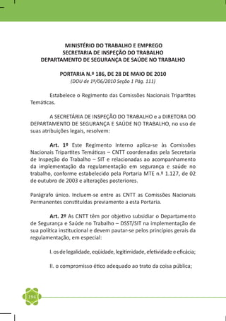 MINISTÉRIO DO TRABALHO E EMPREGO
             SECRETARIA DE INSPEÇÃO DO TRABALHO
      DEPARTAMENTO DE SEGURANÇA DE SAÚDE NO TRABALHO

            PORTARIA N.º 186, DE 28 DE MAIO DE 2010
                 (DOU de 1º/06/2010 Seção 1 Pág. 111)

	      Estabelece o Regimento das Comissões Nacionais Tripartites
Temáticas.

	       A SECRETÁRIA DE INSPEÇÃO DO TRABALHO e a DIRETORA DO
DEPARTAMENTO DE SEGURANÇA E SAÚDE NO TRABALHO, no uso de
suas atribuições legais, resolvem:

	       Art. 1º Este Regimento Interno aplica-se às Comissões
Nacionais Tripartites Temáticas – CNTT coordenadas pela Secretaria
de Inspeção do Trabalho – SIT e relacionadas ao acompanhamento
da implementação da regulamentação em segurança e saúde no
trabalho, conforme estabelecido pela Portaria MTE n.º 1.127, de 02
de outubro de 2003 e alterações posteriores.

Parágrafo único. Incluem-se entre as CNTT as Comissões Nacionais
Permanentes constituídas previamente a esta Portaria.

	       Art. 2º As CNTT têm por objetivo subsidiar o Departamento
de Segurança e Saúde no Trabalho – DSST/SIT na implementação de
sua política institucional e devem pautar-se pelos princípios gerais da
regulamentação, em especial:

	       I. os de legalidade, eqüidade, legitimidade, efetividade e eficácia;

	       II. o compromisso ético adequado ao trato da coisa pública;




194
 