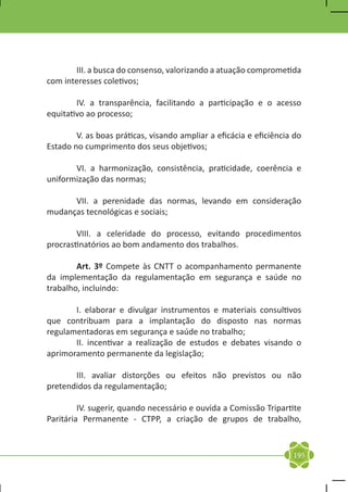 III. a busca do consenso, valorizando a atuação comprometida
com interesses coletivos;

	       IV. a transparência, facilitando a participação e o acesso
equitativo ao processo;

	       V. as boas práticas, visando ampliar a eficácia e eficiência do
Estado no cumprimento dos seus objetivos;

	      VI. a harmonização, consistência, praticidade, coerência e
uniformização das normas;

	     VII. a perenidade das normas, levando em consideração
mudanças tecnológicas e sociais;

	       VIII. a celeridade do processo, evitando procedimentos
procrastinatórios ao bom andamento dos trabalhos.

	       Art. 3º Compete às CNTT o acompanhamento permanente
da implementação da regulamentação em segurança e saúde no
trabalho, incluindo:

	      I. elaborar e divulgar instrumentos e materiais consultivos
que contribuam para a implantação do disposto nas normas
regulamentadoras em segurança e saúde no trabalho;
	      II. incentivar a realização de estudos e debates visando o
aprimoramento permanente da legislação;

	      III. avaliar distorções ou efeitos não previstos ou não
pretendidos da regulamentação;

	        IV. sugerir, quando necessário e ouvida a Comissão Tripartite
Paritária Permanente - CTPP, a criação de grupos de trabalho,


                                                                    195
 