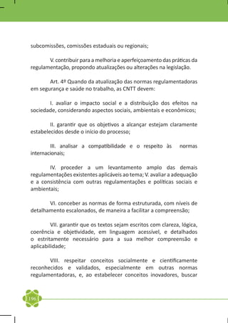subcomissões, comissões estaduais ou regionais;

	      V. contribuir para a melhoria e aperfeiçoamento das práticas da
regulamentação, propondo atualizações ou alterações na legislação.

	      Art. 4º Quando da atualização das normas regulamentadoras
em segurança e saúde no trabalho, as CNTT devem:

	      I. avaliar o impacto social e a distribuição dos efeitos na
sociedade, considerando aspectos sociais, ambientais e econômicos;

	       II. garantir que os objetivos a alcançar estejam claramente
estabelecidos desde o início do processo;

	       III. analisar a compatibilidade e o respeito às         normas
internacionais;

	      IV. proceder a um levantamento amplo das demais
regulamentações existentes aplicáveis ao tema; V. avaliar a adequação
e a consistência com outras regulamentações e políticas sociais e
ambientais;

	      VI. conceber as normas de forma estruturada, com níveis de
detalhamento escalonados, de maneira a facilitar a compreensão;

	        VII. garantir que os textos sejam escritos com clareza, lógica,
coerência e objetividade, em linguagem acessível, e detalhados
o estritamente necessário para a sua melhor compreensão e
aplicabilidade;

	      VIII. respeitar conceitos socialmente e cientificamente
reconhecidos e validados, especialmente em outras normas
regulamentadoras, e, ao estabelecer conceitos inovadores, buscar


196
 
