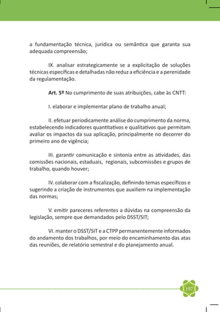 a fundamentação técnica, jurídica ou semântica que garanta sua
adequada compreensão;

	       IX. analisar estrategicamente se a explicitação de soluções
técnicas específicas e detalhadas não reduz a eficiência e a perenidade
da regulamentação.

	       Art. 5º No cumprimento de suas atribuições, cabe às CNTT:

	       I. elaborar e implementar plano de trabalho anual;

	        II. efetuar periodicamente análise do cumprimento da norma,
estabelecendo indicadores quantitativos e qualitativos que permitam
avaliar os impactos da sua aplicação, principalmente no decorrer do
primeiro ano de vigência;

	       III. garantir comunicação e sintonia entre as atividades, das
comissões nacionais, estaduais, regionais, subcomissões e grupos de
trabalho, quando houver;

	       IV. colaborar com a fiscalização, definindo temas específicos e
sugerindo a criação de instrumentos que auxiliem na implementação
das normas;

	        V. emitir pareceres referentes a dúvidas na compreensão da
legislação, sempre que demandados pelo DSST/SIT;

	       VI. manter o DSST/SIT e a CTPP permanentemente informados
do andamento dos trabalhos, por meio do encaminhamento das atas
das reuniões, de relatório semestral e do planejamento anual.

	




                                                                    197
 