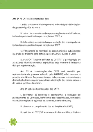 Art. 6º As CNTT são constituídas por:

	      I. três a cinco membros de governo indicados pela SIT e órgãos
de governo ligados ao tema;

	       II. três a cinco membros da representação dos trabalhadores,
indicados pelas entidades que compõem a CTPP; e
	
	       III. três a cinco membros da representação dos empregadores,
indicados pelas entidades que compõem a CTPP.

	      § 1º O número de membros de cada Comissão, subcomissão
ou grupo de trabalho será definido pelo DSST/SIT, ouvida a CTPP.

	       § 2º As CNTT podem solicitar ao DSST/SIT a participação de
assessores técnicos em temas específicos, cujo número é limitado a
dois por representação.

	       Art. 7º A coordenação das CNTT será exercida por
representante de governo indicado pelo DSST/SIT, salvo no caso já
previsto em Norma Regulamentadora, cabendo aos representantes
dos trabalhadores e dos empregadores a indicação dos coordenadores
de suas respectivas bancadas.

	       Art. 8º Cabe ao Coordenador das CNTT:

	      I. coordenar as reuniões e acompanhar a execução do
planejamento da Comissão, bem como das subcomissões, comissões
estaduais e regionais e grupos de trabalho, quando houver;

	       II. observar o cumprimento das atribuições das CNTT;

	       III. solicitar ao DSST/SIT a convocação das reuniões ordinárias


198
 