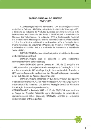 ACORDO NACIONAL DO BENZENO
                          28/09/1995

	        A Confederação Nacional da Indústria - CNI, a Associação Brasileira
da Indústria Química - ABIQUIM, o Instituto Brasileiro de Siderurgia - lBS,
o Sindicato da Indústria de Produtos Químicos para Fins Industriais e da
Petroquímica no Estado de São Paulo - SINPROQUIM, a Confederação
Nacional dos Trabalhadores na Indústria - CNTI, a Confederação Nacional
dos Trabalhadores Metalúrgicos - CNTM, a Central Única dos Trabalhadores
- CUT, a Força Sindical, o Ministério do Trabalho - MTb, a Fundação Jorge
Duprat Figueiredo de Segurança e Medicina do Trabalho - FUNDACENTRO,
o Ministério da Saúde - MS e o Ministério da Previdência e Assistência
Social - MPAS;
	        CONSIDERANDO a necessidade de evitar a incidência de casos
de benzenismo no Brasil;
	        CONSIDERANDO que o benzeno é uma substância
reconhecidamente carcinogênica;
	        CONSIDERANDO que o Decreto nº 157, de 02 de julho de
1991, determina que seja executada e cumprida a Convenção n.º 139
e a Recomendação 147 da Organização Internacional do Trabalho -
OIT, sobre a Prevenção e o Controle dos Riscos Profissionais causados
pelas Substâncias ou Agentes Cancerígenos;
	        CONSIDERANDO o Decreto n.º 1253 de 27/09/94 que aprova
o texto da Convenção n.º 136 e Recomendação n.º 144 da Organização
Internacional do Trabalho - OIT, sobre a Proteção Contra os Riscos de
Intoxicação Provocados pelo Benzeno;
CONSIDERANDO a Portada SSST n.º 10, de 08/09/94, que instituiu
o Grupo de Trabalho Tripartite para elaboração de proposta de
regulamentação sobre benzeno; RESOLVEM acordar os seguintes
compromissos entre as partes:




                                                                          19
 