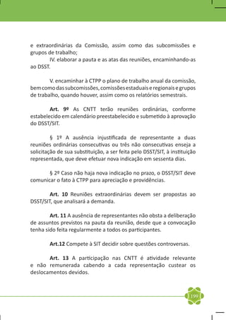 e extraordinárias da Comissão, assim como das subcomissões e
grupos de trabalho;
	      IV. elaborar a pauta e as atas das reuniões, encaminhando-as
ao DSST.

	       V. encaminhar à CTPP o plano de trabalho anual da comissão,
bem como das subcomissões, comissões estaduais e regionais e grupos
de trabalho, quando houver, assim como os relatórios semestrais.

	       Art. 9º As CNTT terão reuniões ordinárias, conforme
estabelecido em calendário preestabelecido e submetido à aprovação
do DSST/SIT.

	        § 1º A ausência injustificada de representante a duas
reuniões ordinárias consecutivas ou três não consecutivas enseja a
solicitação de sua substituição, a ser feita pelo DSST/SIT, à instituição
representada, que deve efetuar nova indicação em sessenta dias.

	      § 2º Caso não haja nova indicação no prazo, o DSST/SIT deve
comunicar o fato à CTPP para apreciação e providências.

	       Art. 10 Reuniões extraordinárias devem ser propostas ao
DSST/SIT, que analisará a demanda.

	       Art. 11 A ausência de representantes não obsta a deliberação
de assuntos previstos na pauta da reunião, desde que a convocação
tenha sido feita regularmente a todos os participantes.

	Art.12 Compete à SIT decidir sobre questões controversas.

	      Art. 13 A participação nas CNTT é atividade relevante
e não remunerada cabendo a cada representação custear os
deslocamentos devidos.



                                                                      199
 