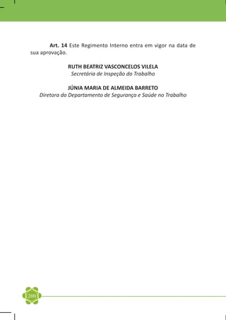 Art. 14 Este Regimento Interno entra em vigor na data de
sua aprovação.

                 RUTH BEATRIZ VASCONCELOS VILELA
                  Secretária de Inspeção do Trabalho

                  JÚNIA MARIA DE ALMEIDA BARRETO
      Diretora do Departamento de Segurança e Saúde no Trabalho




200
 