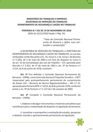 MINISTÉRIO DO TRABALHO E EMPREGO
           SECRETARIA DE INSPEÇÃO DO TRABALHO
     DEPARTAMENTO DE SEGURANÇA E SAÚDE NO TRABALHO

          PORTARIA N.º 191 DE 19 DE NOVEMBRO DE 2010
               (DOU de 22/11/2010 Seção 1 Pág. 91)

                                  “Trata da Comissão Nacional Perma-
                                  nente do Benzeno e define suas atri-
                                  buições e composição”

	        A SECRETÁRIA DE INSPEÇÃO DO TRABALHO e a DIRETORA DO
DEPARTAMENTO DE SEGURANÇA E SAÚDE NO TRABALHO, no uso das
atribuições conferidas pelos arts. 14, inciso II, e 16, inciso I, do Decreto
n.º 5.063, de 3 de maio de 2004 e em face do disposto no inciso II
do art. 55 da Consolidação das Leis do Trabalho – CLT, aprovada pelo
Decreto n.º 5.452, de 1º de maio de 1943 e art. 2º da Portaria n.º
3.214, de 8 de junho de 1978, resolvem:

	       Art. 1º Fica definida a Comissão Nacional Permanente do
Benzeno – CNPBz, como Comissão Nacional Tripartite Temática – CNTT
responsável pelo acompanhamento permanente do cumprimento
do Anexo 13A – Benzeno da Norma Regulamentadora – NR n.º 15,
aprovada pela Portaria MTE n.º 3214, de 8 de junho de 1978, conforme
prevê o art. 9º da Portaria n.º 1.127 de 2 de outubro de 2003.

	      Art. 2º Compete à Comissão Nacional Permanente do
Benzeno – CNPBz:

	       I. elaborar e divulgar instrumentos e materiais consultivos que
contribuam para a implantação do disposto na legislação do benzeno;

	      II. incentivar e acompanhar a realização de estudos, pesquisas
e debates visando o aprimoramento permanente da legislação;

                                                                         201
 