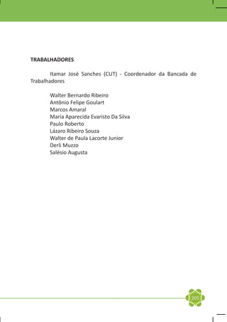 TRABALHADORES

	       Itamar José Sanches (CUT) - Coordenador da Bancada de
Trabalhadores

	      Walter Bernardo Ribeiro
	      Antônio Felipe Goulart
	      Marcos Amaral
	      Maria Aparecida Evaristo Da Silva
	      Paulo Roberto
	      Lázaro Ribeiro Souza
	      Walter de Paula Lacorte Junior
	      Derli Muzzo
	      Salésio Augusta




                                                           205
 