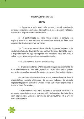 PROTOCOLO DE VISITAS

                                CNPBz

	      1 - Negociar a visita com pelo menos 1 (uma) reunião de
antecedência, sendo definidos os objetivos e áreas a serem visitadas,
observadas as particularidades do caso.

	       2 - A confirmação da visita ficará sujeita a consulta ao
órgão / empresa a ser visitado. Esta consulta deverá ser feita pelo
representante da respectiva bancada;

	         3 - O representante da bancada do órgão ou empresa cuja
visita foi solicitada, deverá informar ao Coordenador da CNPBz sobre
a disponibilidade do órgão / empresa para receber a visita da CNPBz e
sobre regras internas que deverão ser observadas;

	       4 - A visita deverá ocorrer em único dia;

	        5 - O Coordenador da CNPBz deverá delegar representante da
Bancada de Governo na CNPBz, que ficará responsável pelos ajustes
das visita, centralizando as informações e encaminhamentos a todos;

	       6 - Para atendimento ao item acima, o Coordenador deverá
disponibilizar correio eletrônico da pessoa indicada às demais
representações das bancadas (patronal e de trabalhadores) visando a
fluência das informações;

	      7 - Para efetivação da visita deverão as bancadas apresentar a
empresa a ser visitada, num prazo de até 15 dias antes da visita, lista
com a relação dos visitantes com nome completo, Nº de RG e CPF de
cada participante.




206
 