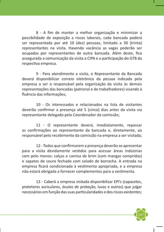 8 - A fim de manter a melhor organização e minimizar a
possibilidade de exposição a riscos laborais, cada bancada poderá
ser representada por até 10 (dez) pessoas, limitado a 30 (trinta)
representantes na visita. Havendo vacância as vagas poderão ser
ocupadas por representantes de outra bancada. Além deste, fica
assegurada a comunicação da visita a CIPA e a participação do GTB da
respectiva empresa.

	       9 - Para atendimento a visita, o Representante da Bancada
deverá disponibilizar correio eletrônico da pessoa indicada pela
empresa a ser o responsável pela organização da visita às demais
representações das bancadas (patronal e de trabalhadores) visando à
fluência das informações;

	      10 - Os interessados e relacionados na lista de visitantes
deverão confirmar a presença até 5 (cinco) dias antes da visita via
representante delegado pelo Coordenador da comissão;

	       11 - O representante deverá, imediatamente, repassar
as confirmações ao representante da bancada e, diretamente, ao
responsável pelo recebimento da comissão na empresa a ser visitada;

	       12 - Todos que confirmarem a presença deverão se apresentar
para a visita devidamente vestidos para acessar áreas indústrias
com pelo menos: calças e camisa de brim (com mangas compridas)
e sapatos de couro fechado com solado de borracha. A entrada na
empresa ficará condicionada à vestimenta apropriada, e a empresa
não estará obrigada a fornecer complementos para a vestimenta.

	       13 - Caberá a empresa visitada disponibilizar EPI’s (capacetes,
protetores auriculares, óculos de proteção, luvas e outros) que julgar
necessários em função das suas particularidades e dos riscos existentes;




                                                                     207
 