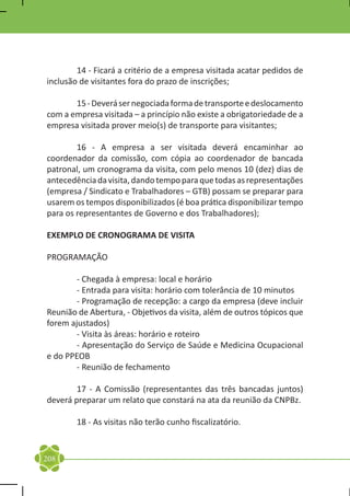 14 - Ficará a critério de a empresa visitada acatar pedidos de
inclusão de visitantes fora do prazo de inscrições;

	      15 - Deverá ser negociada forma de transporte e deslocamento
com a empresa visitada – a princípio não existe a obrigatoriedade de a
empresa visitada prover meio(s) de transporte para visitantes;

	       16 - A empresa a ser visitada deverá encaminhar ao
coordenador da comissão, com cópia ao coordenador de bancada
patronal, um cronograma da visita, com pelo menos 10 (dez) dias de
antecedência da visita, dando tempo para que todas as representações
(empresa / Sindicato e Trabalhadores – GTB) possam se preparar para
usarem os tempos disponibilizados (é boa prática disponibilizar tempo
para os representantes de Governo e dos Trabalhadores);

EXEMPLO DE CRONOGRAMA DE VISITA

PROGRAMAÇÃO

	       - Chegada à empresa: local e horário
	       - Entrada para visita: horário com tolerância de 10 minutos
	       - Programação de recepção: a cargo da empresa (deve incluir
Reunião de Abertura, - Objetivos da visita, além de outros tópicos que
forem ajustados)
	       - Visita às áreas: horário e roteiro
	       - Apresentação do Serviço de Saúde e Medicina Ocupacional
e do PPEOB
	       - Reunião de fechamento

	       17 - A Comissão (representantes das três bancadas juntos)
deverá preparar um relato que constará na ata da reunião da CNPBz.

	       18 - As visitas não terão cunho fiscalizatório.


208
 