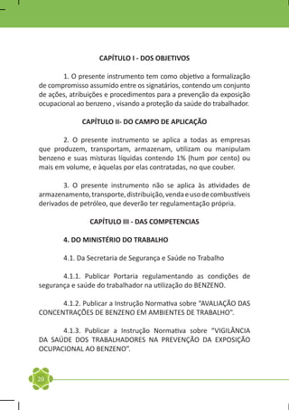 CAPÍTULO I - DOS OBJETIVOS

	      1. O presente instrumento tem como objetivo a formalização
de compromisso assumido entre os signatários, contendo um conjunto
de ações, atribuições e procedimentos para a prevenção da exposição
ocupacional ao benzeno , visando a proteção da saúde do trabalhador.

             CAPÍTULO II- DO CAMPO DE APLICAÇÃO

	      2. O presente instrumento se aplica a todas as empresas
que produzem, transportam, armazenam, utilizam ou manipulam
benzeno e suas misturas líquidas contendo 1% (hum por cento) ou
mais em volume, e àquelas por elas contratadas, no que couber.

	      3. O presente instrumento não se aplica às atividades de
armazenamento, transporte, distribuição, venda e uso de combustíveis
derivados de petróleo, que deverão ter regulamentação própria.

                CAPÍTULO III - DAS COMPETENCIAS

	      4. DO MINISTÉRIO DO TRABALHO

	      4.1. Da Secretaria de Segurança e Saúde no Trabalho

	      4.1.1. Publicar Portaria regulamentando as condições de
segurança e saúde do trabalhador na utilização do BENZENO.

	     4.1.2. Publicar a Instrução Normativa sobre “AVALIAÇÃO DAS
CONCENTRAÇÕES DE BENZENO EM AMBIENTES DE TRABALHO”.

	     4.1.3. Publicar a Instrução Normativa sobre “VIGILÂNCIA
DA SAÚDE DOS TRABALHADORES NA PREVENÇÃO DA EXPOSIÇÃO
OCUPACIONAL AO BENZENO”.


20
 