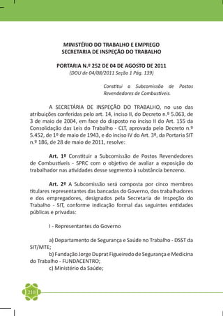 MINISTÉRIO DO TRABALHO E EMPREGO
              SECRETARIA DE INSPEÇÃO DO TRABALHO

           PORTARIA N.º 252 DE 04 DE AGOSTO DE 2011
                 (DOU de 04/08/2011 Seção 1 Pág. 139)

                                Constitui a Subcomissão de Postos
                                Revendedores de Combustíveis.

	       A SECRETÁRIA DE INSPEÇÃO DO TRABALHO, no uso das
atribuições conferidas pelo art. 14, inciso II, do Decreto n.º 5.063, de
3 de maio de 2004, em face do disposto no inciso II do Art. 155 da
Consolidação das Leis do Trabalho - CLT, aprovada pelo Decreto n.º
5.452, de 1º de maio de 1943, e do inciso IV do Art. 3º, da Portaria SIT
n.º 186, de 28 de maio de 2011, resolve:

	       Art. 1º Constituir a Subcomissão de Postos Revendedores
de Combustíveis - SPRC com o objetivo de avaliar a exposição do
trabalhador nas atividades desse segmento à substância benzeno.

	        Art. 2º A Subcomissão será composta por cinco membros
titulares representantes das bancadas do Governo, dos trabalhadores
e dos empregadores, designados pela Secretaria de Inspeção do
Trabalho - SIT, conforme indicação formal das seguintes entidades
públicas e privadas:

	       I - Representantes do Governo

	      a) Departamento de Segurança e Saúde no Trabalho - DSST da
SIT/MTE;
	      b) Fundação Jorge Duprat Figueiredo de Segurança e Medicina
do Trabalho - FUNDACENTRO;
	      c) Ministério da Saúde;



210
 