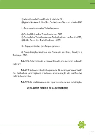 d) Ministério da Previdência Social - MPS;
	       e) Agência Nacional do Petróleo, Gás Natural e Biocombustíveis - ANP.

	       II - Representantes dos Trabalhadores

	       a) Central Única dos Trabalhadores - CUT;
	       b) Central dos Trabalhadores e Trabalhadoras do Brasil - CTB;
	       c) União Geral dos Trabalhadores - UGT.

	       III - Representantes dos Empregadores

	      a) Confederação Nacional do Comércio de Bens, Serviços e
Turismo - CNC.

	        Art. 3º A Subcomissão será coordenada por membro indicado
pela SIT.

	       Art. 4º A Subcomissão terá o prazo de 12 meses para conclusão
dos trabalhos, prorrogáveis mediante apresentação de justificativa
pela Subcomissão.

	       Art. 5º Esta portaria entra em vigor na data de sua publicação.

              VERA LÚCIA RIBEIRO DE ALBUQUERQUE




                                                                          211
 