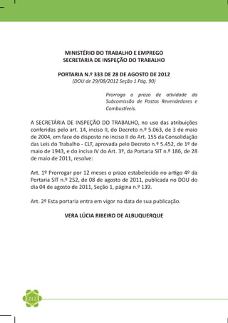 MINISTÉRIO DO TRABALHO E EMPREGO
             SECRETARIA DE INSPEÇÃO DO TRABALHO

           PORTARIA N.º 333 DE 28 DE AGOSTO DE 2012
                 (DOU de 29/08/2012 Seção 1 Pág. 90)

                                Prorroga o prazo de atividade da
                                Subcomissão de Postos Revendedores e
                                Combustíveis.

A SECRETÁRIA DE INSPEÇÃO DO TRABALHO, no uso das atribuições
conferidas pelo art. 14, inciso II, do Decreto n.º 5.063, de 3 de maio
de 2004, em face do disposto no inciso II do Art. 155 da Consolidação
das Leis do Trabalho - CLT, aprovada pelo Decreto n.º 5.452, de 1º de
maio de 1943, e do inciso IV do Art. 3º, da Portaria SIT n.º 186, de 28
de maio de 2011, resolve:

Art. 1º Prorrogar por 12 meses o prazo estabelecido no artigo 4º da
Portaria SIT n.º 252, de 08 de agosto de 2011, publicada no DOU do
dia 04 de agosto de 2011, Seção 1, página n.º 139.

Art. 2º Esta portaria entra em vigor na data de sua publicação.

              VERA LÚCIA RIBEIRO DE ALBUQUERQUE




212
 