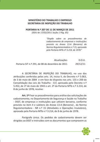 MINISTÉRIO DO TRABALHO E EMPREGO
             SECRETARIA DE INSPEÇÃO DO TRABALHO

           PORTARIA N.º 207 DE 11 DE MARÇO DE 2011
                 (DOU de 17/03/2011 Seção 1 Pág. 85)

                                “Dispõe sobre os procedimentos de
                                cadastramento de empresas e instituições
                                previsto no Anexo 13-A (Benzeno) da
                                Norma Regulamentadora n.º 15, aprovada
                                pela Portaria MTb nº 3.214, de 1978.”



                                        Atualizações           D.O.U.
   Portaria SIT n.º 291, de 08 de dezembro de 2011          29/12/11
		
	
	       A SECRETÁRIA DE INSPEÇÃO DO TRABALHO, no uso das
atribuições conferidas pelos arts. 14, inciso II, do Decreto n.º 5.063,
de 3 de maio de 2004 e em face do disposto nos arts. 155 e 200 da
Consolidação das Leis do Trabalho - CLT, aprovada pelo Decreto n.º
5.452, de 1º de maio de 1943 e art. 2º da Portaria MTb n.º 3.214, de
8 de junho de 1978, resolve:

	       Art. 1º Fixar os procedimentos para análise das solicitações de
cadastramento, no Departamento de Segurança e Saúde no Trabalho
- DSST, de empresas e instituições que utilizem benzeno, conforme
previsto no item 4 e subitens do Anexo 13-A (Benzeno) , da Norma
Regulamentadora - NR n.º 15 (Atividades e Operações Insalubres),
aprovada pela Portaria MTb n.º 3.214, de 8 de junho de 1978.

	       Parágrafo único. Os pedidos de cadastramento devem ser
dirigidos ao DSST e instruídos com os documentos que comprovem as



                                                                     213
 