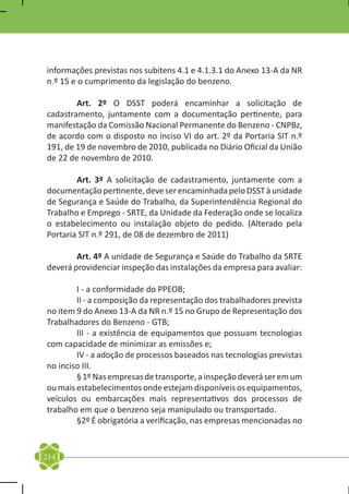 informações previstas nos subitens 4.1 e 4.1.3.1 do Anexo 13-A da NR
n.º 15 e o cumprimento da legislação do benzeno.

	       Art. 2º O DSST poderá encaminhar a solicitação de
cadastramento, juntamente com a documentação pertinente, para
manifestação da Comissão Nacional Permanente do Benzeno - CNPBz,
de acordo com o disposto no inciso VI do art. 2º da Portaria SIT n.º
191, de 19 de novembro de 2010, publicada no Diário Oficial da União
de 22 de novembro de 2010.

	       Art. 3º A solicitação de cadastramento, juntamente com a
documentação pertinente, deve ser encaminhada pelo DSST à unidade
de Segurança e Saúde do Trabalho, da Superintendência Regional do
Trabalho e Emprego - SRTE, da Unidade da Federação onde se localiza
o estabelecimento ou instalação objeto do pedido. (Alterado pela
Portaria SIT n.º 291, de 08 de dezembro de 2011)

	       Art. 4º A unidade de Segurança e Saúde do Trabalho da SRTE
deverá providenciar inspeção das instalações da empresa para avaliar:

	       I - a conformidade do PPEOB;
	       II - a composição da representação dos trabalhadores prevista
no item 9 do Anexo 13-A da NR n.º 15 no Grupo de Representação dos
Trabalhadores do Benzeno - GTB;
	       III - a existência de equipamentos que possuam tecnologias
com capacidade de minimizar as emissões e;
	       IV - a adoção de processos baseados nas tecnologias previstas
no inciso III.
	       § 1º Nas empresas de transporte, a inspeção deverá ser em um
ou mais estabelecimentos onde estejam disponíveis os equipamentos,
veículos ou embarcações mais representativos dos processos de
trabalho em que o benzeno seja manipulado ou transportado.
	       §2º É obrigatória a verificação, nas empresas mencionadas no


214
 