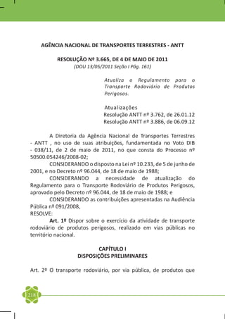 AGÊNCIA NACIONAL DE TRANSPORTES TERRESTRES - ANTT

           RESOLUÇÃO Nº 3.665, DE 4 DE MAIO DE 2011
                  (DOU 13/05/2011 Seção I Pág. 161)

                               Atualiza o Regulamento para o
                               Transporte Rodoviário de Produtos
                               Perigosos.

                              Atualizações
                              Resolução ANTT nº 3.762, de 26.01.12
                              Resolução ANTT nº 3.886, de 06.09.12

	        A Diretoria da Agência Nacional de Transportes Terrestres
- ANTT , no uso de suas atribuições, fundamentada no Voto DIB
- 038/11, de 2 de maio de 2011, no que consta do Processo nº
50500.054246/2008-02;
	        CONSIDERANDO o disposto na Lei nº 10.233, de 5 de junho de
2001, e no Decreto nº 96.044, de 18 de maio de 1988;
	        CONSIDERANDO a necessidade de atualização do
Regulamento para o Transporte Rodoviário de Produtos Perigosos,
aprovado pelo Decreto nº 96.044, de 18 de maio de 1988; e
	        CONSIDERANDO as contribuições apresentadas na Audiência
Pública nº 091/2008,
RESOLVE:
	        Art. 1º Dispor sobre o exercício da atividade de transporte
rodoviário de produtos perigosos, realizado em vias públicas no
território nacional.

                           CAPÍTULO I
                   DISPOSIÇÕES PRELIMINARES

Art. 2º O transporte rodoviário, por via pública, de produtos que



218
 