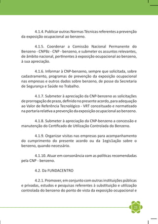 4.1.4. Publicar outras Normas Técnicas referentes a prevenção
da exposição ocupacional ao benzeno.

	       4.1.5. Coordenar a Comissão Nacional Permanente do
Benzeno - CNPBz - CNP - benzeno, e submeter os assuntos relevantes,
de âmbito nacional, pertinentes à exposição ocupacional ao benzeno,
à sua apreciação.

	       4.1.6. Informar à CNP-benzeno, sempre que solicitada, sobre
cadastramento, programas de prevenção da exposição ocupacional
nas empresas e outros dados sobre benzeno, de posse da Secretaria
de Segurança e Saúde no Trabalho.

	       4.1.7. Submeter à apreciação da CNP-benzeno as solicitações
de prorrogação de prazo, definido no presente acordo, para adequação
ao Valor de Referência Tecnológico - VRT conceituado e normatizado
na portaria relativa a prevenção da exposição ocupacional ao benzeno.

	     4.1.8. Submeter à apreciação da CNP-benzeno a concessão e
manutenção do Certificado de Utilização Controlada do Benzeno.

	      4.1.9. Organizar visitas nas empresas para acompanhamento
do cumprimento do presente acordo ou da 1egis1ação sobre o
benzeno, quando necessário.

	      4.1.10. Atuar em consonância com as políticas recomendadas
pela CNP - benzeno.

	       4.2. Da FUNDACENTRO

	       4.2.1. Promover, em conjunto com outras instituições públicas
e privadas, estudos e pesquisas referentes à substituição e utilização
controlada do benzeno do ponto de vista da exposição ocupacional e



                                                                    21
 