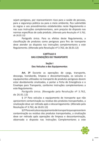 sejam perigosos, por representarem risco para a saúde de pessoas,
para a segurança pública ou para o meio ambiente, fica submetido
às regras e aos procedimentos estabelecidos neste Regulamento e
nas suas instruções complementares, sem prejuízo do disposto nas
normas específicas de cada produto. (Alterado pela Resolução nº 3.762,
de 26.01.12)
	        Parágrafo único. Para os efeitos deste Regulamento, a
classificação de produtos como perigosos para fins de transporte
deve atender ao disposto nas instruções complementares a este
Regulamento. (Alterado pela Resolução nº 3.762, de 26.01.12)

                          CAPÍTULO II
                 DAS CONDIÇÕES DO TRANSPORTE

                              Seção I
                 Dos Veículos e dos Equipamentos

	        Art. 3º Durante as operações de carga, transporte,
descarga, transbordo, limpeza e descontaminação, os veículos e
equipamentos utilizados no transporte de produtos perigosos devem
estar devidamente sinalizados, e portar a Ficha de Emergência e o
Envelope para Transporte, conforme instruções complementares a
este Regulamento.
	        Parágrafo único. (Revogado pela Resolução nº 3.762,
de 26.01.12)
	        § 1º Para veículos e equipamento de transporte que não
apresentem contaminação ou resíduo dos produtos transportados, a
sinalização deve ser retirada após o descarregamento. (Alterado pela
Resolução nº 3.762, de 26.01.12)
	        § 2º Para veículos e equipamento de transporte que apresentem
contaminação ou resíduo dos produtos transportados, a sinalização
deve ser retirada após operações de limpeza e descontaminação,
observado o disposto nas Instruções Complementares a este



                                                                   219
 