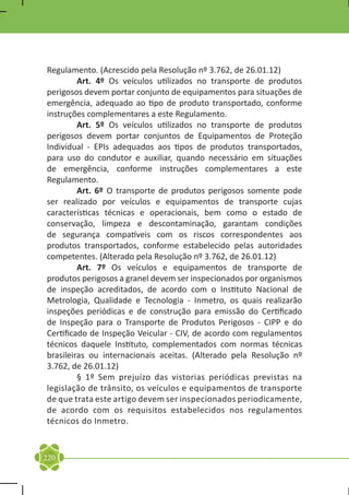 Regulamento. (Acrescido pela Resolução nº 3.762, de 26.01.12)
	        Art. 4º Os veículos utilizados no transporte de produtos
perigosos devem portar conjunto de equipamentos para situações de
emergência, adequado ao tipo de produto transportado, conforme
instruções complementares a este Regulamento.
	        Art. 5º Os veículos utilizados no transporte de produtos
perigosos devem portar conjuntos de Equipamentos de Proteção
Individual - EPIs adequados aos tipos de produtos transportados,
para uso do condutor e auxiliar, quando necessário em situações
de emergência, conforme instruções complementares a este
Regulamento.
	        Art. 6º O transporte de produtos perigosos somente pode
ser realizado por veículos e equipamentos de transporte cujas
características técnicas e operacionais, bem como o estado de
conservação, limpeza e descontaminação, garantam condições
de segurança compatíveis com os riscos correspondentes aos
produtos transportados, conforme estabelecido pelas autoridades
competentes. (Alterado pela Resolução nº 3.762, de 26.01.12)
	        Art. 7º Os veículos e equipamentos de transporte de
produtos perigosos a granel devem ser inspecionados por organismos
de inspeção acreditados, de acordo com o Instituto Nacional de
Metrologia, Qualidade e Tecnologia - Inmetro, os quais realizarão
inspeções periódicas e de construção para emissão do Certificado
de Inspeção para o Transporte de Produtos Perigosos - CIPP e do
Certificado de Inspeção Veicular - CIV, de acordo com regulamentos
técnicos daquele Instituto, complementados com normas técnicas
brasileiras ou internacionais aceitas. (Alterado pela Resolução nº
3.762, de 26.01.12)
	        § 1º Sem prejuízo das vistorias periódicas previstas na
legislação de trânsito, os veículos e equipamentos de transporte
de que trata este artigo devem ser inspecionados periodicamente,
de acordo com os requisitos estabelecidos nos regulamentos
técnicos do Inmetro.



220
 