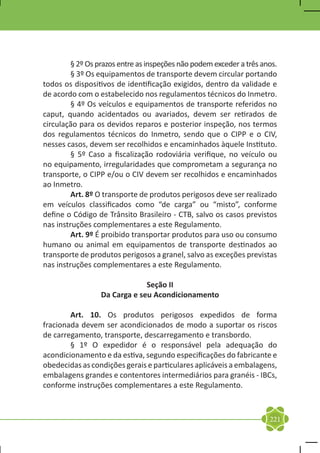§ 2º Os prazos entre as inspeções não podem exceder a três anos.
	        § 3º Os equipamentos de transporte devem circular portando
todos os dispositivos de identificação exigidos, dentro da validade e
de acordo com o estabelecido nos regulamentos técnicos do Inmetro.
	        § 4º Os veículos e equipamentos de transporte referidos no
caput, quando acidentados ou avariados, devem ser retirados de
circulação para os devidos reparos e posterior inspeção, nos termos
dos regulamentos técnicos do Inmetro, sendo que o CIPP e o CIV,
nesses casos, devem ser recolhidos e encaminhados àquele Instituto.
	        § 5º Caso a fiscalização rodoviária verifique, no veículo ou
no equipamento, irregularidades que comprometam a segurança no
transporte, o CIPP e/ou o CIV devem ser recolhidos e encaminhados
ao Inmetro.
	        Art. 8º O transporte de produtos perigosos deve ser realizado
em veículos classificados como “de carga” ou “misto”, conforme
define o Código de Trânsito Brasileiro - CTB, salvo os casos previstos
nas instruções complementares a este Regulamento.
	        Art. 9º É proibido transportar produtos para uso ou consumo
humano ou animal em equipamentos de transporte destinados ao
transporte de produtos perigosos a granel, salvo as exceções previstas
nas instruções complementares a este Regulamento.

                               Seção II
                  Da Carga e seu Acondicionamento

	       Art. 10. Os produtos perigosos expedidos de forma
fracionada devem ser acondicionados de modo a suportar os riscos
de carregamento, transporte, descarregamento e transbordo.
	       § 1º O expedidor é o responsável pela adequação do
acondicionamento e da estiva, segundo especificações do fabricante e
obedecidas as condições gerais e particulares aplicáveis a embalagens,
embalagens grandes e contentores intermediários para granéis - IBCs,
conforme instruções complementares a este Regulamento.



                                                                      221
 