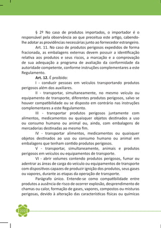 § 2º No caso de produtos importados, o importador é o
responsável pela observância ao que preceitua este artigo, cabendo-
lhe adotar as providências necessárias junto ao fornecedor estrangeiro.
	        Art. 11. No caso de produtos perigosos expedidos de forma
fracionada, as embalagens externas devem possuir a identificação
relativa aos produtos e seus riscos, a marcação e a comprovação
de sua adequação a programa de avaliação da conformidade da
autoridade competente, conforme instruções complementares a este
Regulamento.
	        Art. 12. É proibido:
	        I - conduzir pessoas em veículos transportando produtos
perigosos além dos auxiliares.
	        II - transportar, simultaneamente, no mesmo veículo ou
equipamento de transporte, diferentes produtos perigosos, salvo se
houver compatibilidade ou se disposto em contrário nas instruções
complementares a este Regulamento.
	        III - transportar produtos perigosos juntamente com
alimentos, medicamentos ou quaisquer objetos destinados a uso
ou consumo humano ou animal ou, ainda, com embalagens de
mercadorias destinadas ao mesmo fim.
	        IV - transportar alimentos, medicamentos ou quaisquer
objetos destinados ao uso ou consumo humano ou animal em
embalagens que tenham contido produtos perigosos.
	        V - transportar, simultaneamente, animais e produtos
perigosos em veículos ou equipamentos de transporte.
	        VI - abrir volumes contendo produtos perigosos, fumar ou
adentrar as áreas de carga do veículo ou equipamentos de transporte
com dispositivos capazes de produzir ignição dos produtos, seus gases
ou vapores, durante as etapas da operação de transporte.
	        Parágrafo único. Entende-se como compatibilidade entre
produtos a ausência de risco de ocorrer explosão, desprendimento de
chamas ou calor, formação de gases, vapores, compostos ou misturas
perigosas, devido à alteração das características físicas ou químicas



222
 