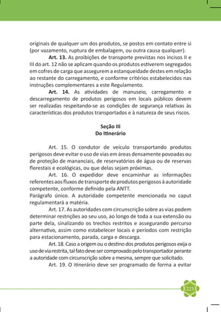 originais de qualquer um dos produtos, se postos em contato entre si
(por vazamento, ruptura de embalagem, ou outra causa qualquer).
	         Art. 13. As proibições de transporte previstas nos incisos II e
III do art. 12 não se aplicam quando os produtos estiverem segregados
em cofres de carga que assegurem a estanqueidade destes em relação
ao restante do carregamento, e conforme critérios estabelecidos nas
instruções complementares a este Regulamento.
	         Art. 14. As atividades de manuseio, carregamento e
descarregamento de produtos perigosos em locais públicos devem
ser realizadas respeitando-se as condições de segurança relativas às
características dos produtos transportados e à natureza de seus riscos.

                                Seção III
                              Do Itinerário

	        Art. 15. O condutor de veículo transportando produtos
perigosos deve evitar o uso de vias em áreas densamente povoadas ou
de proteção de mananciais, de reservatórios de água ou de reservas
florestais e ecológicas, ou que delas sejam próximas.
	        Art. 16. O expedidor deve encaminhar as informações
referentes aos fluxos de transporte de produtos perigosos à autoridade
competente, conforme definido pela ANTT.
Parágrafo único. A autoridade competente mencionada no caput
regulamentará a matéria.
	        Art. 17. As autoridades com circunscrição sobre as vias podem
determinar restrições ao seu uso, ao longo de toda a sua extensão ou
parte dela, sinalizando os trechos restritos e assegurando percurso
alternativo, assim como estabelecer locais e períodos com restrição
para estacionamento, parada, carga e descarga.
	        Art. 18. Caso a origem ou o destino dos produtos perigosos exija o
uso de via restrita, tal fato deve ser comprovado pelo transportador perante
a autoridade com circunscrição sobre a mesma, sempre que solicitado.
	        Art. 19. O itinerário deve ser programado de forma a evitar



                                                                         223
 