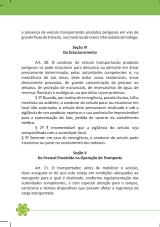 a presença de veículo transportando produtos perigosos em vias de
grande fluxo de trânsito, nos horários de maior intensidade de tráfego.

                              Seção IV
                         Do Estacionamento

	        Art. 20. O condutor de veículo transportando produtos
perigosos só pode estacionar para descanso ou pernoite em áreas
previamente determinadas pelas autoridades competentes e, na
inexistência de tais áreas, deve evitar zonas residenciais, áreas
densamente povoadas, de grande concentração de pessoas ou
veículos, de proteção de mananciais, de reservatórios de água, de
reservas florestais e ecológicas, ou que delas sejam próximas.
	        § 1º Quando, por motivo de emergência, parada técnica, falha
mecânica ou acidente, o condutor do veículo parar ou estacionar em
local não autorizado, o veículo deve permanecer sinalizado e sob a
vigilância de seu condutor, exceto se a sua ausência for imprescindível
para a comunicação do fato, pedido de socorro ou atendimento
médico.
	        § 2º É recomendável que a vigilância do veículo seja
compartilhada com a autoridade local.
§ 3º Somente em caso de emergência, o condutor do veículo pode
estacionar ou parar no acostamento das rodovias.

                             Seção V
         Do Pessoal Envolvido na Operação do Transporte

	       Art. 21. O transportador, antes de mobilizar o veículo,
deve assegurar-se de que este esteja em condições adequadas ao
transporte para o qual é destinado, conforme regulamentação das
autoridades competentes, e com especial atenção para o tanque,
carroceria e demais dispositivos que possam afetar a segurança da
carga transportada.


224
 