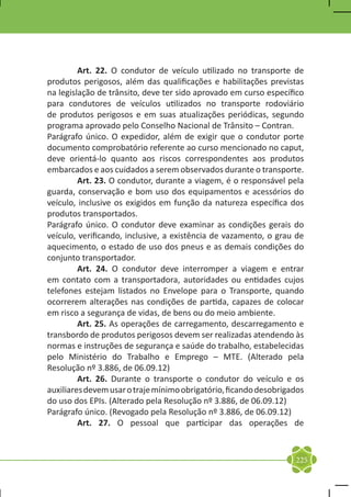 Art. 22. O condutor de veículo utilizado no transporte de
produtos perigosos, além das qualificações e habilitações previstas
na legislação de trânsito, deve ter sido aprovado em curso específico
para condutores de veículos utilizados no transporte rodoviário
de produtos perigosos e em suas atualizações periódicas, segundo
programa aprovado pelo Conselho Nacional de Trânsito – Contran.
Parágrafo único. O expedidor, além de exigir que o condutor porte
documento comprobatório referente ao curso mencionado no caput,
deve orientá-lo quanto aos riscos correspondentes aos produtos
embarcados e aos cuidados a serem observados durante o transporte.
	        Art. 23. O condutor, durante a viagem, é o responsável pela
guarda, conservação e bom uso dos equipamentos e acessórios do
veículo, inclusive os exigidos em função da natureza específica dos
produtos transportados.
Parágrafo único. O condutor deve examinar as condições gerais do
veículo, verificando, inclusive, a existência de vazamento, o grau de
aquecimento, o estado de uso dos pneus e as demais condições do
conjunto transportador.
	        Art. 24. O condutor deve interromper a viagem e entrar
em contato com a transportadora, autoridades ou entidades cujos
telefones estejam listados no Envelope para o Transporte, quando
ocorrerem alterações nas condições de partida, capazes de colocar
em risco a segurança de vidas, de bens ou do meio ambiente.
	        Art. 25. As operações de carregamento, descarregamento e
transbordo de produtos perigosos devem ser realizadas atendendo às
normas e instruções de segurança e saúde do trabalho, estabelecidas
pelo Ministério do Trabalho e Emprego – MTE. (Alterado pela
Resolução nº 3.886, de 06.09.12)
	        Art. 26. Durante o transporte o condutor do veículo e os
auxiliares devem usar o traje mínimo obrigatório, ficando desobrigados
do uso dos EPIs. (Alterado pela Resolução nº 3.886, de 06.09.12)
Parágrafo único. (Revogado pela Resolução nº 3.886, de 06.09.12)
	        Art. 27. O pessoal que participar das operações de



                                                                   225
 