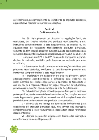 carregamento, descarregamento ou transbordo de produtos perigosos
a granel deve receber treinamento específico.

                              Seção VI
                          Da Documentação

	        Art. 28. Sem prejuízo do disposto na legislação fiscal, de
transporte, de trânsito, relativa aos produtos transportados, e nas
instruções complementares a este Regulamento, os veículos ou os
equipamentos de transporte transportando produtos perigosos,
somente podem circular pelas vias públicas quando acompanhados dos
seguintes documentos: (Alterado pela Resolução nº 3.762, de 26.01.12)
	        I - originais do CIPP e do CIV, no caso de transporte a granel,
dentro da validade, emitidos pelo Inmetro ou entidade por este
acreditada;
	        II - documento fiscal contendo as informações relativas aos
produtos transportados, conforme o detalhamento previsto nas
instruções complementares a este Regulamento;
	        III - Declaração do Expedidor de que os produtos estão
adequadamente acondicionados e estivados para suportar os
riscos normais das etapas necessárias à operação de transporte e
que atendem à regulamentação em vigor, conforme detalhamento
previsto nas instruções complementares a este Regulamento;
	        IV - Ficha de Emergência e Envelope para o Transporte, emitidos
pelo expedidor, conforme o estabelecido nas instruções complementares
a este Regulamento, preenchidos de acordo com informações fornecidas
pelo fabricante ou importador dos produtos transportados;
	        V - autorização ou licença da autoridade competente para
expedições de produtos perigosos que, nos termos das instruções
complementares a este Regulamento, necessitem do(s) referido(s)
documento(s); e
	        VI - demais declarações exigidas nos termos das instruções
complementares a este Regulamento.


226
 