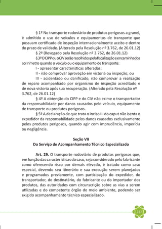 § 1º No transporte rodoviário de produtos perigosos a granel,
é admitido o uso de veículos e equipamentos de transporte que
possuam certificado de inspeção internacionalmente aceito e dentro
do prazo de validade. (Alterado pela Resolução nº 3.762, de 26.01.12)
	       § 2º (Revogado pela Resolução nº 3.762, de 26.01.12)
	       § 3º O CIPP ou o CIV serão recolhidos pela fiscalização e encaminhados
ao Inmetro quando o veículo ou o equipamento de transporte:
	       I - apresentar características alteradas;
	       II - não comprovar aprovação em vistoria ou inspeção; ou
	       III - acidentado ou danificado, não comprovar a realização
de reparo acompanhado por organismo de inspeção acreditado e
de nova vistoria após sua recuperação. (Alterado pela Resolução nº 	
3.762, de 26.01.12)
	       § 4º A obtenção do CIPP e do CIV não exime o transportador
da responsabilidade por danos causados pelo veículo, equipamento
de transporte ou produtos perigosos.
	       § 5º A declaração de que trata o inciso III do caput não isenta o
expedidor da responsabilidade pelos danos causados exclusivamente
pelos produtos perigosos, quando agir com imprudência, imperícia
ou negligência.

                           Seção VII
       Do Serviço de Acompanhamento Técnico Especializado

	        Art. 29. O transporte rodoviário de produtos perigosos que,
em função das características do caso, seja considerado pelo fabricante
como oferecendo risco por demais elevado, é tratado como caso
especial, devendo seu itinerário e sua execução serem planejados
e programados previamente, com participação do expedidor, do
transportador, do destinatário, do fabricante ou do importador dos
produtos, das autoridades com circunscrição sobre as vias a serem
utilizadas e do competente órgão do meio ambiente, podendo ser
exigido acompanhamento técnico especializado.


                                                                           227
 