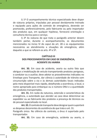 § 1º O acompanhamento técnico especializado deve dispor
de viaturas próprias, tripuladas por pessoal devidamente treinado
e equipado para ações de controle de emergência, devendo ser
promovido, preferencialmente, pelo fabricante ou pelo importador
dos produtos que, em qualquer hipótese, fornecerá orientação e
consultoria técnica para o serviço.
	       § 2º As viaturas de que trata o parágrafo anterior devem
também portar, durante o acompanhamento, os documentos
mencionados no inciso IV do caput do art. 28 e os equipamentos
necessários ao atendimento a situações de emergência, além
daqueles a que se referem os arts. 4º e 5º.

                       CAPÍTULO III
        DOS PROCEDIMENTOS EM CASO DE EMERGÊNCIA,
                   ACIDENTE OU AVARIA

	       Art. 30. Em caso de acidente, avaria ou outro fato que
obrigue a imobilização de veículo transportando produtos perigosos,
o condutor ou o auxiliar, deve adotar os procedimentos indicados no
Envelope para Transporte, dar ciência à autoridade de trânsito com
circunscrição sobre a via e às demais autoridades locais indicadas
pelo meio disponível mais rápido, detalhando a ocorrência, o local, o
nome apropriado para embarque ou o número ONU e a quantidade
dos produtos transportados.
	       Art. 31. Em razão da natureza, extensão e características da
emergência, a autoridade que atender ao caso deve determinar ao
expedidor ou ao fabricante dos produtos a presença de técnicos ou
de pessoal especializado no local.
	       Art. 32. O contrato de transporte deve designar quem suportará
as despesas decorrentes da assistência de que trata o art. 31.
Parágrafo único. No silêncio do contrato, o ônus é suportado pelo
transportador.
	       Art. 33. Em caso de emergência, acidente ou avaria, o


228
 
