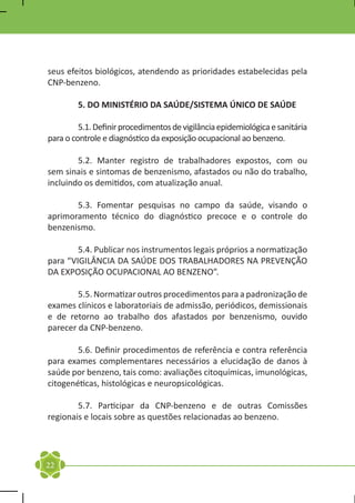 seus efeitos biológicos, atendendo as prioridades estabelecidas pela
CNP-benzeno.

	       5. DO MINISTÉRIO DA SAÚDE/SISTEMA ÚNICO DE SAÚDE

	        5.1. Definir procedimentos de vigilância epidemiológica e sanitária
para o controle e diagnóstico da exposição ocupacional ao benzeno.

	       5.2. Manter registro de trabalhadores expostos, com ou
sem sinais e sintomas de benzenismo, afastados ou não do trabalho,
incluindo os demitidos, com atualização anual.

	      5.3. Fomentar pesquisas no campo da saúde, visando o
aprimoramento técnico do diagnóstico precoce e o controle do
benzenismo.

	       5.4. Publicar nos instrumentos legais próprios a normatização
para “VIGILÂNCIA DA SAÚDE DOS TRABALHADORES NA PREVENÇÃO
DA EXPOSIÇÃO OCUPACIONAL AO BENZENO”.

	       5.5. Normatizar outros procedimentos para a padronização de
exames clínicos e laboratoriais de admissão, periódicos, demissionais
e de retorno ao trabalho dos afastados por benzenismo, ouvido
parecer da CNP-benzeno.

	       5.6. Definir procedimentos de referência e contra referência
para exames complementares necessários a elucidação de danos à
saúde por benzeno, tais como: avaliações citoquímicas, imunológicas,
citogenéticas, histológicas e neuropsicológicas.

	       5.7. Participar da CNP-benzeno e de outras Comissões
regionais e locais sobre as questões relacionadas ao benzeno.




22
 