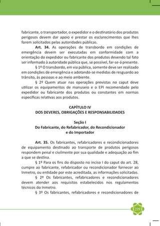fabricante, o transportador, o expedidor e o destinatário dos produtos
perigosos devem dar apoio e prestar os esclarecimentos que lhes
forem solicitados pelas autoridades públicas.
	        Art. 34. As operações de transbordo em condições de
emergência devem ser executadas em conformidade com a
orientação do expedidor ou fabricante dos produtos devendo tal fato
ser informado à autoridade pública que, se possível, far-se-á presente.
	        § 1º O transbordo, em via pública, somente deve ser realizado
em condições de emergência e adotando-se medidas de resguardo ao
trânsito, às pessoas e ao meio ambiente.
	        § 2º Quem atuar nas operações previstas no caput deve
utilizar os equipamentos de manuseio e o EPI recomendado pelo
expedidor ou fabricante dos produtos ou constantes em normas
específicas relativas aos produtos.

                        CAPÍTULO IV
        DOS DEVERES, OBRIGAÇÕES E RESPONSABILIDADES

                              Seção I
        Do Fabricante, do Refabricador, do Recondicionador
                         e do Importador

	       Art. 35. Os fabricantes, refabricadores e recondicionadores
de equipamento destinado ao transporte de produtos perigosos
respondem penal e civilmente por sua qualidade e adequação ao fim
a que se destina.
	       § 1º Para os fins do disposto no inciso I do caput do art. 28,
cumpre ao fabricante, refabricador ou recondicionador fornecer ao
Inmetro, ou entidade por este acreditada, as informações solicitadas.
	       § 2º Os fabricantes, refabricadores e recondicionadores
devem atender aos requisitos estabelecidos nos regulamentos
técnicos do Inmetro.
	       § 3º Os fabricantes, refabricadores e recondicionadores de


                                                                    229
 