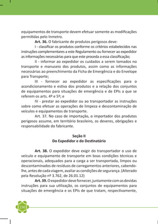 equipamentos de transporte devem efetuar somente as modificações
permitidas pelo Inmetro.
	        Art. 36. O fabricante de produtos perigosos deve:
	        I - classificar os produtos conforme os critérios estabelecidos nas
instruções complementares a este Regulamento ou fornecer ao expedidor
as informações necessárias para que este proceda a essa classificação;
	        II - informar ao expedidor os cuidados a serem tomados no
transporte e manuseio dos produtos, assim como as informações
necessárias ao preenchimento da Ficha de Emergência e do Envelope
para Transporte;
	        III - fornecer ao expedidor as especificações para o
acondicionamento e estiva dos produtos e a relação dos conjuntos
de equipamentos para situações de emergência e de EPIs a que se
referem os arts. 4º e 5º; e
	        IV - prestar ao expedidor ou ao transportador as instruções
sobre como efetuar as operações de limpeza e descontaminação de
veículos e equipamentos de transporte.
	        Art. 37. No caso de importação, o importador dos produtos
perigosos assume, em território brasileiro, os deveres, obrigações e
responsabilidade do fabricante.

                              Seção II
                    Do Expedidor e do Destinatário

	        Art. 38. O expedidor deve exigir do transportador o uso de
veículo e equipamento de transporte em boas condições técnicas e
operacionais, adequados para a carga a ser transportada, limpos ou
descontaminados de resíduos de carregamentos anteriores, cabendo-
lhe, antes de cada viagem, avaliar as condições de segurança. (Alterado
pela Resolução nº 3.762, de 26.01.12)
	        Art. 39. O expedidor deve fornecer, juntamente com as devidas
instruções para sua utilização, os conjuntos de equipamentos para
situações de emergência e os EPIs de que tratam, respectivamente,


230
 