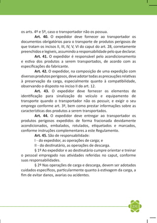 os arts. 4º e 5º, caso o transportador não os possua.
	        Art. 40. O expedidor deve fornecer ao transportador os
documentos obrigatórios para o transporte de produtos perigosos de
que tratam os incisos II, III, IV, V, VI do caput do art. 28, corretamente
preenchidos e legíveis, assumindo a responsabilidade pelo que declarar.
	        Art. 41. O expedidor é responsável pelo acondicionamento
e estiva dos produtos a serem transportados, de acordo com as
especificações do fabricante.
	        Art. 42. O expedidor, na composição de uma expedição com
diversos produtos perigosos, deve adotar todas as precauções relativas
à preservação da carga, especialmente quanto à compatibilidade,
observando o disposto no inciso II do art. 12.
	        Art. 43. O expedidor deve fornecer os elementos de
identificação para sinalização do veículo e equipamento de
transporte quando o transportador não os possuir, e exigir o seu
emprego conforme art. 3º, bem como prestar informações sobre as
características dos produtos a serem transportados.
	        Art. 44. O expedidor deve entregar ao transportador os
produtos perigosos expedidos de forma fracionada devidamente
acondicionados, embalados, rotulados, etiquetados e marcados,
conforme instruções complementares a este Regulamento.
	        Art. 45. São de responsabilidade:
	        I - do expedidor, as operações de carga; e
	        II - do destinatário, as operações de descarga.
	        § 1º Ao expedidor e ao destinatário cumpre orientar e treinar
o pessoal empregado nas atividades referidas no caput, conforme
suas responsabilidades.
	        § 2º Nas operações de carga e descarga, devem ser adotados
cuidados específicos, particularmente quanto à estivagem da carga, a
fim de evitar danos, avarias ou acidentes.




                                                                       231
 