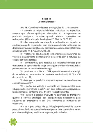 Seção III
                          Do Transportador

	       Art. 46. Constituem deveres e obrigações do transportador:
	       I - assumir as responsabilidades atribuídas ao expedidor,
sempre que efetuar quaisquer alterações no carregamento de
produtos perigosos, inclusive quando efetuar operações de
redespacho; (Alterado pela Resolução nº 3.886, de 06.09.12)
	       II - dar adequada manutenção e utilização aos veículos e
equipamentos de transporte, bem como providenciar a limpeza ou
descontaminação de resíduos de carregamentos anteriores; (Alterado
pela Resolução nº 3.762, de 26.01.12)
	       III - vistoriar as condições de funcionamento e segurança do
veículo e equipamento de transporte, de acordo com a natureza da
carga a ser transportada;
	       IV - acompanhar, para ressalva das responsabilidades pelo
transporte, as operações de carga, descarga e transbordo executadas
pelo expedidor ou destinatário de carga;
	       V - providenciar o CIV e o CIPP, quando necessários, e exigir
do expedidor os documentos de que tratam os incisos II, III, IV, V e VI
do caput do art. 28;
	       VI - transportar produtos perigosos a granel de acordo com o
especificado no CIPP;
	       VII - portar no veículo o conjunto de equipamentos para
situações de emergência e os EPIs em bom estado de conservação e
funcionamento, conforme arts. 4º e 5º, respectivamente;
	       VIII - instruir o pessoal envolvido na operação de transporte
quanto à correta utilização dos equipamentos necessários para
situações de emergência e dos EPIs, conforme as instruções do
expedidor;
	       IX - zelar pela adequada qualificação profissional de todo o
pessoal envolvido na operação de transporte, bem como observar os
preceitos de higiene, medicina e segurança do trabalho;


232
 