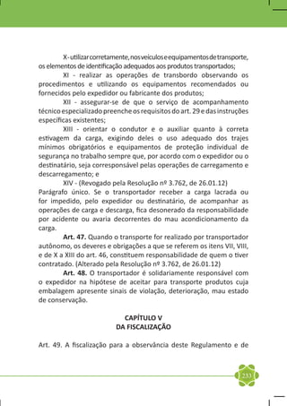 X - utilizar corretamente, nos veículos e equipamentos de transporte,
os elementos de identificação adequados aos produtos transportados;
	       XI - realizar as operações de transbordo observando os
procedimentos e utilizando os equipamentos recomendados ou
fornecidos pelo expedidor ou fabricante dos produtos;
	       XII - assegurar-se de que o serviço de acompanhamento
técnico especializado preenche os requisitos do art. 29 e das instruções
específicas existentes;
	       XIII - orientar o condutor e o auxiliar quanto à correta
estivagem da carga, exigindo deles o uso adequado dos trajes
mínimos obrigatórios e equipamentos de proteção individual de
segurança no trabalho sempre que, por acordo com o expedidor ou o
destinatário, seja corresponsável pelas operações de carregamento e
descarregamento; e
	       XIV - (Revogado pela Resolução nº 3.762, de 26.01.12)
Parágrafo único. Se o transportador receber a carga lacrada ou
for impedido, pelo expedidor ou destinatário, de acompanhar as
operações de carga e descarga, fica desonerado da responsabilidade
por acidente ou avaria decorrentes do mau acondicionamento da
carga.
	       Art. 47. Quando o transporte for realizado por transportador
autônomo, os deveres e obrigações a que se referem os itens VII, VIII,
e de X a XIII do art. 46, constituem responsabilidade de quem o tiver
contratado. (Alterado pela Resolução nº 3.762, de 26.01.12)
	       Art. 48. O transportador é solidariamente responsável com
o expedidor na hipótese de aceitar para transporte produtos cuja
embalagem apresente sinais de violação, deterioração, mau estado
de conservação.

                              CAPÍTULO V
                            DA FISCALIZAÇÃO

Art. 49. A fiscalização para a observância deste Regulamento e de



                                                                          233
 