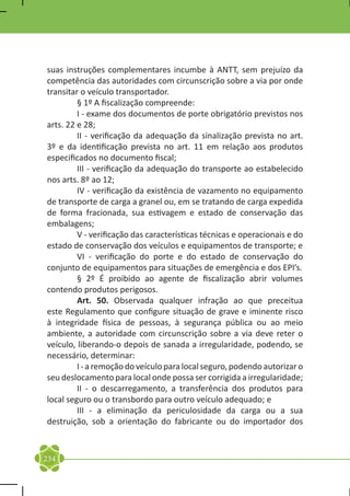 suas instruções complementares incumbe à ANTT, sem prejuízo da
competência das autoridades com circunscrição sobre a via por onde
transitar o veículo transportador.
	        § 1º A fiscalização compreende:
	        I - exame dos documentos de porte obrigatório previstos nos
arts. 22 e 28;
	        II - verificação da adequação da sinalização prevista no art.
3º e da identificação prevista no art. 11 em relação aos produtos
especificados no documento fiscal;
	        III - verificação da adequação do transporte ao estabelecido
nos arts. 8º ao 12;
	        IV - verificação da existência de vazamento no equipamento
de transporte de carga a granel ou, em se tratando de carga expedida
de forma fracionada, sua estivagem e estado de conservação das
embalagens;
	        V - verificação das características técnicas e operacionais e do
estado de conservação dos veículos e equipamentos de transporte; e
	        VI - verificação do porte e do estado de conservação do
conjunto de equipamentos para situações de emergência e dos EPI’s.
	        § 2º É proibido ao agente de fiscalização abrir volumes
contendo produtos perigosos.
	        Art. 50. Observada qualquer infração ao que preceitua
este Regulamento que configure situação de grave e iminente risco
à integridade física de pessoas, à segurança pública ou ao meio
ambiente, a autoridade com circunscrição sobre a via deve reter o
veículo, liberando-o depois de sanada a irregularidade, podendo, se
necessário, determinar:
	        I - a remoção do veículo para local seguro, podendo autorizar o
seu deslocamento para local onde possa ser corrigida a irregularidade;
	        II - o descarregamento, a transferência dos produtos para
local seguro ou o transbordo para outro veículo adequado; e
	        III - a eliminação da periculosidade da carga ou a sua
destruição, sob a orientação do fabricante ou do importador dos



234
 
