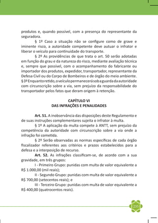 produtos e, quando possível, com a presença do representante da
seguradora.
	        § 1º Caso a situação não se configure como de grave e
iminente risco, a autoridade competente deve autuar o infrator e
liberar o veículo para continuidade do transporte.
	        § 2º As providências de que trata o art. 50 serão adotadas
em função do grau e da natureza do risco, mediante avaliação técnica
e, sempre que possível, com o acompanhamento do fabricante ou
importador dos produtos, expedidor, transportador, representante da
Defesa Civil ou do Corpo de Bombeiros e de órgão do meio ambiente.
§ 3º Enquanto retido, o veículo permanecerá sob a guarda da autoridade
com circunscrição sobre a via, sem prejuízo da responsabilidade do
transportador pelos fatos que deram origem à retenção.

                          CAPÍTULO VI
                  DAS INFRAÇÕES E PENALIDADES

	        Art. 51. A inobservância das disposições deste Regulamento e
de suas instruções complementares sujeita o infrator à multa.
	        § 1º A aplicação da multa compete à ANTT, sem prejuízo da
competência da autoridade com circunscrição sobre a via onde a
infração foi cometida.
	        § 2º Serão observadas as normas específicas de cada órgão
fiscalizador referentes aos critérios e prazos estabelecidos para a
defesa e a interposição de recurso.
	        Art. 52. As infrações classificam-se, de acordo com a sua
gravidade, em três grupos:
	        I - Primeiro Grupo: punidas com multa de valor equivalente a
R$ 1.000,00 (mil reais);
	        II - Segundo Grupo: punidas com multa de valor equivalente a
R$ 700,00 (setecentos reais); e
	        III - Terceiro Grupo: punidas com multa de valor equivalente a
R$ 400,00 (quatrocentos reais).



                                                                    235
 