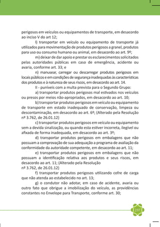 perigosos em veículos ou equipamentos de transporte, em desacordo
ao inciso V do art 12;
	        l) transportar em veículo ou equipamento de transporte já
utilizados para movimentação de produtos perigosos a granel, produtos
para uso ou consumo humano ou animal, em desacordo ao art. 9º;
	        m) deixar de dar apoio e prestar os esclarecimentos solicitados
pelas autoridades públicas em caso de emergência, acidente ou
avaria, conforme art. 33; e
	        n) manusear, carregar ou descarregar produtos perigosos em
locais públicos e em condições de segurança inadequadas às características
dos produtos e à natureza de seus riscos, em desacordo ao art. 14.
	        II - puníveis com a multa prevista para o Segundo Grupo:
	        a) transportar produtos perigosos mal estivados nos veículos
ou presos por meios não-apropriados, em desacordo ao art. 10;
	        b) transportar produtos perigosos em veículo ou equipamento
de transporte em estado inadequado de conservação, limpeza ou
descontaminação, em desacordo ao art. 6º; (Alterado pela Resolução
nº 3.762, de 26.01.12)
	        c) transportar produtos perigosos em veículo ou equipamento
sem a devida sinalização, ou quando esta estiver incorreta, ilegível ou
afixada de forma inadequada, em desacordo ao art. 3º;
	        d) transportar produtos perigosos em embalagens que não
possuam a comprovação de sua adequação a programa de avaliação da
conformidade da autoridade competente, em desacordo ao art. 11;
	        e) transportar produtos perigosos em embalagens que não
possuam a identificação relativa aos produtos e seus riscos, em
desacordo ao art. 11; (Alterado pela Resolução
nº 3.762, de 26.01.12)
	        f) transportar produtos perigosos utilizando cofre de carga
que não atenda ao estabelecido no art. 13;
	        g) o condutor não adotar, em caso de acidente, avaria ou
outro fato que obrigue a imobilização do veículo, as providências
constantes no Envelope para Transporte, conforme art. 30;



                                                                       237
 