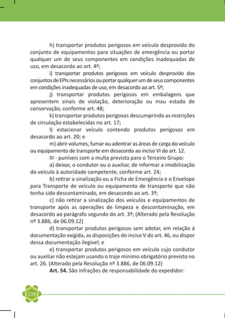 h) transportar produtos perigosos em veículo desprovido do
conjunto de equipamentos para situações de emergência ou portar
qualquer um de seus componentes em condições inadequadas de
uso, em desacordo ao art. 4º;
	        i) transportar produtos perigosos em veículo desprovido dos
conjuntos de EPIs necessários ou portar qualquer um de seus componentes
em condições inadequadas de uso, em desacordo ao art. 5º;
	        j) transportar produtos perigosos em embalagens que
apresentem sinais de violação, deterioração ou mau estado de
conservação, conforme art. 48;
	        k) transportar produtos perigosos descumprindo as restrições
de circulação estabelecidas no art. 17;
	        l) estacionar veículo contendo produtos perigosos em
desacordo ao art. 20; e
	        m) abrir volumes, fumar ou adentrar as áreas de carga do veículo
ou equipamento de transporte em desacordo ao inciso VI do art. 12.
	        III - puníveis com a multa prevista para o Terceiro Grupo:
	        a) deixar, o condutor ou o auxiliar, de informar a imobilização
do veículo à autoridade competente, conforme art. 24;
	        b) retirar a sinalização ou a Ficha de Emergência e o Envelope
para Transporte de veículo ou equipamento de transporte que não
tenha sido descontaminado, em desacordo ao art. 3º;
	        c) não retirar a sinalização dos veículos e equipamentos de
transporte após as operações de limpeza e descontaminação, em
desacordo ao parágrafo segundo do art. 3º; (Alterado pela Resolução
nº 3.886, de 06.09.12)
	        d) transportar produtos perigosos sem adotar, em relação à
documentação exigida, as disposições do inciso V do art. 46, ou dispor
dessa documentação ilegível; e
	        e) transportar produtos perigosos em veículo cujo condutor
ou auxiliar não estejam usando o traje mínimo obrigatório previsto no
art. 26. (Alterado pela Resolução nº 3.886, de 06.09.12)
	        Art. 54. São infrações de responsabilidade do expedidor:


238
 