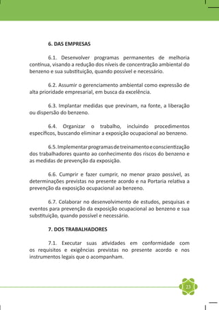6. DAS EMPRESAS

	      6.1. Desenvolver programas permanentes de melhoria
contínua, visando a redução dos níveis de concentração ambiental do
benzeno e sua substituição, quando possível e necessário.

	        6.2. Assumir o gerenciamento ambiental como expressão de
alta prioridade empresarial, em busca da excelência.

	       6.3. Implantar medidas que previnam, na fonte, a liberação
ou dispersão do benzeno.

	       6.4. Organizar o trabalho, incluindo procedimentos
específicos, buscando eliminar a exposição ocupacional ao benzeno.

	       6.5. Implementar programas de treinamento e conscientização
dos trabalhadores quanto ao conhecimento dos riscos do benzeno e
as medidas de prevenção da exposição.

	      6.6. Cumprir e fazer cumprir, no menor prazo possível, as
determinações previstas no presente acordo e na Portaria relativa a
prevenção da exposição ocupacional ao benzeno.

	       6.7. Colaborar no desenvolvimento de estudos, pesquisas e
eventos para prevenção da exposição ocupacional ao benzeno e sua
substituição, quando possível e necessário.

	      7. DOS TRABALHADORES

	      7.1. Executar suas atividades em conformidade com
os requisitos e exigências previstas no presente acordo e nos
instrumentos legais que o acompanham.




                                                                 23
 
