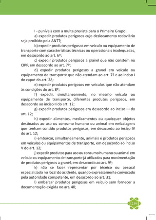 I - puníveis com a multa prevista para o Primeiro Grupo:
	        a) expedir produtos perigosos cujo deslocamento rodoviário
seja proibido pela ANTT;
	        b) expedir produtos perigosos em veículo ou equipamento de
transporte com características técnicas ou operacionais inadequadas,
em desacordo ao art. 6º;
	        c) expedir produtos perigosos a granel que não constem no
CIPP, em desacordo ao art. 7º;
	        d) expedir produtos perigosos a granel em veículo ou
equipamento de transporte que não atendam ao art. 7º e ao inciso I
do caput do art. 28;
	        e) expedir produtos perigosos em veículos que não atendam
às condições do art. 8º;
	        f) expedir, simultaneamente, no mesmo veículo ou
equipamento de transporte, diferentes produtos perigosos, em
desacordo ao inciso II do art. 12;
	        g) expedir produtos perigosos em desacordo ao inciso III do
art. 12;
	        h) expedir alimentos, medicamentos ou quaisquer objetos
destinados ao uso ou consumo humano ou animal em embalagens
que tenham contido produtos perigosos, em desacordo ao inciso IV
do art. 12;
	        i) embarcar, simultaneamente, animais e produtos perigosos
em veículos ou equipamentos de transporte, em desacordo ao inciso
V do art. 12;
	        j) expedir produtos para uso ou consumo humano ou animal em
veículo ou equipamento de transporte já utilizados para movimentação
de produtos perigosos a granel, em desacordo ao art. 9º;
	        k) não se fazer representar por técnico ou pessoal
especializado no local do acidente, quando expressamente convocado
pela autoridade competente, em desacordo ao art. 31;
	        l) embarcar produtos perigosos em veículo sem fornecer a
documentação exigida no art. 40;



                                                                 239
 