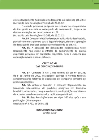esteja devidamente habilitado em desacordo ao caput do art. 22; e
(Acrescido pela Resolução nº 3.762, de 26.01.12)
	       f) expedir produtos perigosos em veículo ou equipamento
de transporte em estado inadequado de conservação, limpeza ou
descontaminação, em desacordo ao art. 6º.
(Acrescido pela Resolução nº 3.762, de 26.01.12)
	       Art. 55. Constitui infração de responsabilidade do destinatário,
punível com multa prevista para o Segundo Grupo, efetuar a operação
de descarga de produtos perigosos em desacordo ao art. 45.
	       Art. 56. A aplicação das penalidades estabelecidas neste
Regulamento não exime o infrator do cumprimento de outras
exigências previstas em legislação específica, nem o exonera das
cominações cíveis e penais cabíveis.

                           CAPÍTULO VII
                      DAS DISPOSIÇOES GERAIS

	        Art. 57. Compete à ANTT, nos termos da Lei nº 10.233,
de 5 de Junho de 2001, estabelecer padrões e normas técnicas
complementares relativos às operações de transporte terrestre de
produtos perigosos.
	        Art. 58. Aplica-se também o presente Regulamento ao
transporte internacional de produtos perigosos em território
brasileiro, observadas, no que couberem, as disposições constantes
de acordos, convênios ou tratados ratificados pelo Brasil.
	        Art. 59. Esta Resolução entra em vigor 360 dias após a sua
publicação. (Alterado pela
Resolução nº 3.762, de 26.01.12)

                       BERNARDO FIGUEIREDO
                           Diretor-Geral




                                                                     241
 