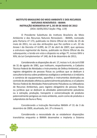 INSTITUTO BRASILEIRO DO MEIO AMBIENTE E DOS RECURSOS
                   NATURAIS RENOVÁVEIS - IBAMA
         INSTRUÇÃO NORMATIVA Nº 5, DE 09 DE MAIO DE 2012
                  (DOU 10/05/2012 Seção I Pág. 119)

	       O Presidente Substituto do Instituto Brasileiro do Meio
Ambiente e dos Recursos Naturais Renováveis - IBAMA, nomeado
pela Portaria nº 173, publicada no Diário Oficial da União de 25 de
maio de 2011, no uso das atribuições que lhe confere o art. 22 do
Anexo I do Decreto nº 6.099, de 27 de abril de 2007, que aprovou
a estrutura regimental do Ibama, publicado no Diário Oficial do dia
subsequente; e tendo em vista o disposto no artigo 7º, incisos XXIV e
XXV, da Lei Complementar nº 140, de 8 de dezembro de 2011;

	        Considerando as disposições do art. 17, incisos I e II, da Lei 6.938
de 31 de agosto de 1981, que instituem, respectivamente, o Cadastro
Técnico Federal de Atividades e Instrumentos de Defesa Ambiental, para
registro obrigatório de pessoas físicas ou jurídicas que se dedicam à
consultoria técnica sobre problemas ecológicos e ambientais e à indústria
e comércio de equipamentos, aparelhos e instrumentos destinados ao
controle de atividades efetiva ou potencialmente poluidoras; e o Cadastro
Técnico Federal de Atividades Potencialmente Poluidoras ou Utilizadoras
de Recursos Ambientais, para registro obrigatório de pessoas físicas
ou jurídicas que se dedicam às atividades potencialmente poluidoras
ou à extração, produção, transporte e comercialização de produtos
potencialmente perigosos ao meio ambiente, assim como de produtos e
subprodutos da fauna e flora;

	     Considerando a Instrução Normativa IBAMA nº 31 de 3 de
dezembro de 2009, atualizada, Art. 2º e Anexo II;

	        Considerando a necessidade de se estabelecer disposições
transitórias enquanto o IBAMA desenvolve e implanta o Sistema


242
 
