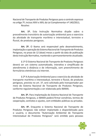 Nacional de Transporte de Produtos Perigosos para o controle expresso
no artigo 7º, incisos XXIV e XXV, da Lei Complementar nº 140/2011;
	Resolve:

	         Art. 1º. Esta Instrução Normativa dispõe sobre o
procedimento transitório de autorização ambiental para o exercício
da atividade de transporte marítimo e interestadual, terrestre e
fluvial, de produtos perigosos.

	       Art. 2º. O Ibama será responsável pelo desenvolvimento,
implantação e operação do Sistema Nacional de Transporte de Produtos
Perigosos, no prazo de 12 (doze) meses a partir da data de publicação
desta Instrução Normativa, mantendo-o permanentemente atualizado.

	      § 1º O Sistema Nacional de Transporte de Produtos Perigosos
deverá ser um sistema automatizado, interativo e simplificado de
atendimento à distância e de informação, com preenchimento de
formulários eletrônicos via Internet.

	       § 2º A Autorização Ambiental para o exercício da atividade de
transporte marítimo e interestadual, terrestre e fluvial, de produtos
perigosos, prevista no art. 1º, será solicitada pelo transportador por
meio do Sistema Nacional de Transporte de Produtos Perigosos,
conforme regulamentação a ser elaborada pelo IBAMA.

	      Art. 3º. Para implantação do Sistema Nacional de Transporte
de Produtos Perigosos, o IBAMA poderá firmar convênios, termos de
cooperação, contratos e ajustes, com entidades públicas ou privadas.

	       Art. 4º. Enquanto o Sistema Nacional de Transporte de
Produtos Perigosos não estiver implantado e disponibilizado para
o usuário, o documento “Autorização Ambiental de Transporte
Interestadual de Produtos Perigosos” será emitido para pessoas


                                                                   243
 