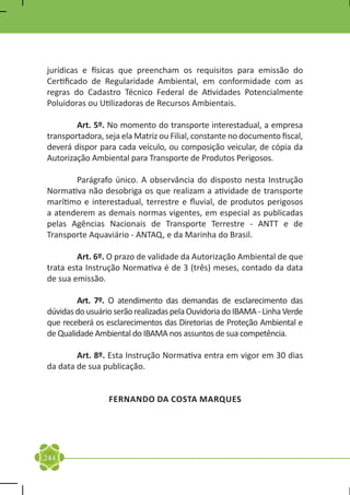 jurídicas e físicas que preencham os requisitos para emissão do
Certificado de Regularidade Ambiental, em conformidade com as
regras do Cadastro Técnico Federal de Atividades Potencialmente
Poluidoras ou Utilizadoras de Recursos Ambientais.

	       Art. 5º. No momento do transporte interestadual, a empresa
transportadora, seja ela Matriz ou Filial, constante no documento fiscal,
deverá dispor para cada veículo, ou composição veicular, de cópia da
Autorização Ambiental para Transporte de Produtos Perigosos.

	      Parágrafo único. A observância do disposto nesta Instrução
Normativa não desobriga os que realizam a atividade de transporte
marítimo e interestadual, terrestre e fluvial, de produtos perigosos
a atenderem as demais normas vigentes, em especial as publicadas
pelas Agências Nacionais de Transporte Terrestre - ANTT e de
Transporte Aquaviário - ANTAQ, e da Marinha do Brasil.

	        Art. 6º. O prazo de validade da Autorização Ambiental de que
trata esta Instrução Normativa é de 3 (três) meses, contado da data
de sua emissão.

	       Art. 7º. O atendimento das demandas de esclarecimento das
dúvidas do usuário serão realizadas pela Ouvidoria do IBAMA - Linha Verde
que receberá os esclarecimentos das Diretorias de Proteção Ambiental e
de Qualidade Ambiental do IBAMA nos assuntos de sua competência.

	       Art. 8º. Esta Instrução Normativa entra em vigor em 30 dias
da data de sua publicação.


                 FERNANDO DA COSTA MARQUES




244
 